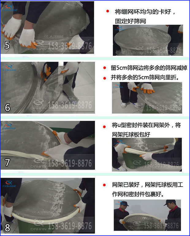 第五步：將旋振篩繃網(wǎng)環(huán)均勻的卡好固定好篩網(wǎng)第六步：留5cm篩網(wǎng)邊將多余的篩網(wǎng)減掉，并將多余的5cm篩網(wǎng)向里折第七步：將u型密封件裝在網(wǎng)架外，將網(wǎng)架托球板包好第八步：網(wǎng)架已裝好，網(wǎng)架托球板用工作網(wǎng)和密封件包裹好。